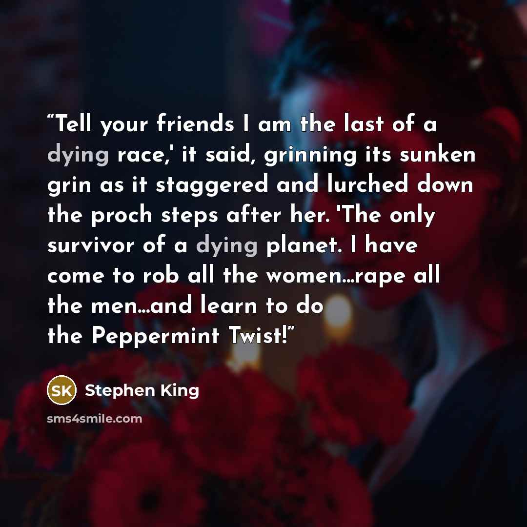 “Tell your friends I am the last of a dying race,' it said, grinning its sunken grin as it staggered and lurched down the proch steps after her. 'The only survivor of a dying planet. I have come to rob all the women...rape all the men...and learn to do the Peppermint Twist!” quote by Stephen King