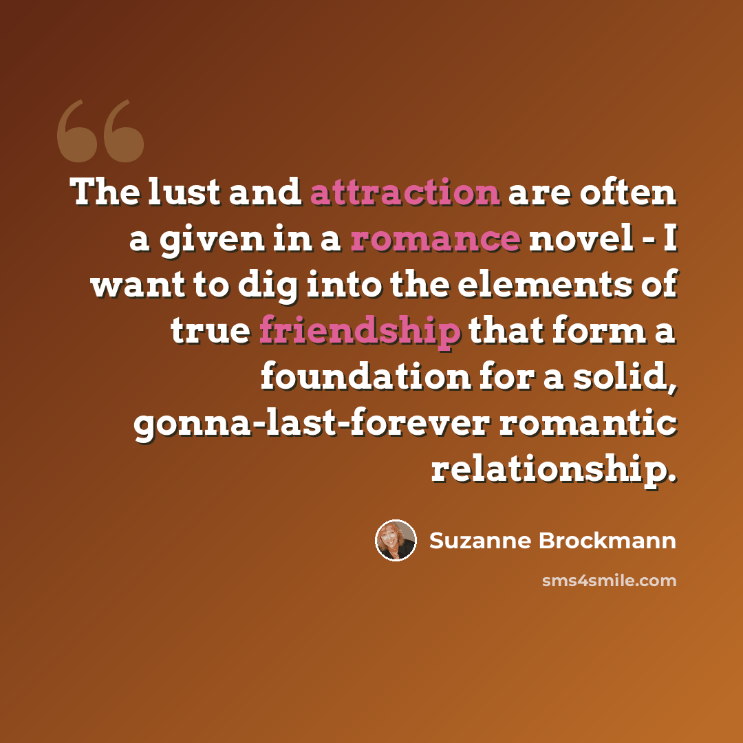 “The lust and attraction are often a given in a romance novel - I want to dig into the elements of true friendship that form a foundation for a solid, gonna-last-forever romantic relationship.” quote by Suzanne Brockmann
