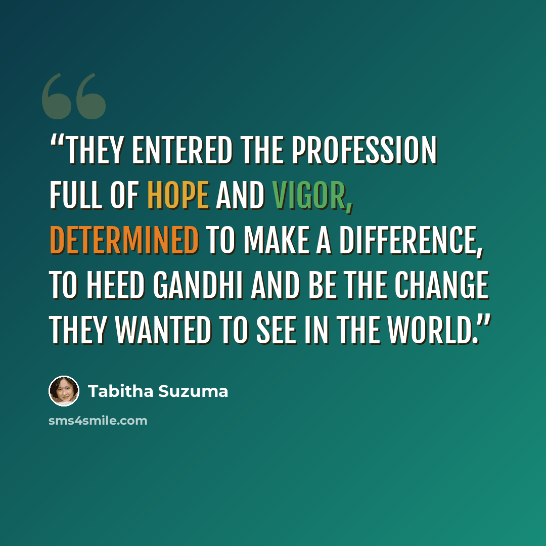 “they entered the profession full of hope and vigor, determined to make a difference, to heed Gandhi and be the change they wanted to see in the world.” quote by Tabitha Suzuma