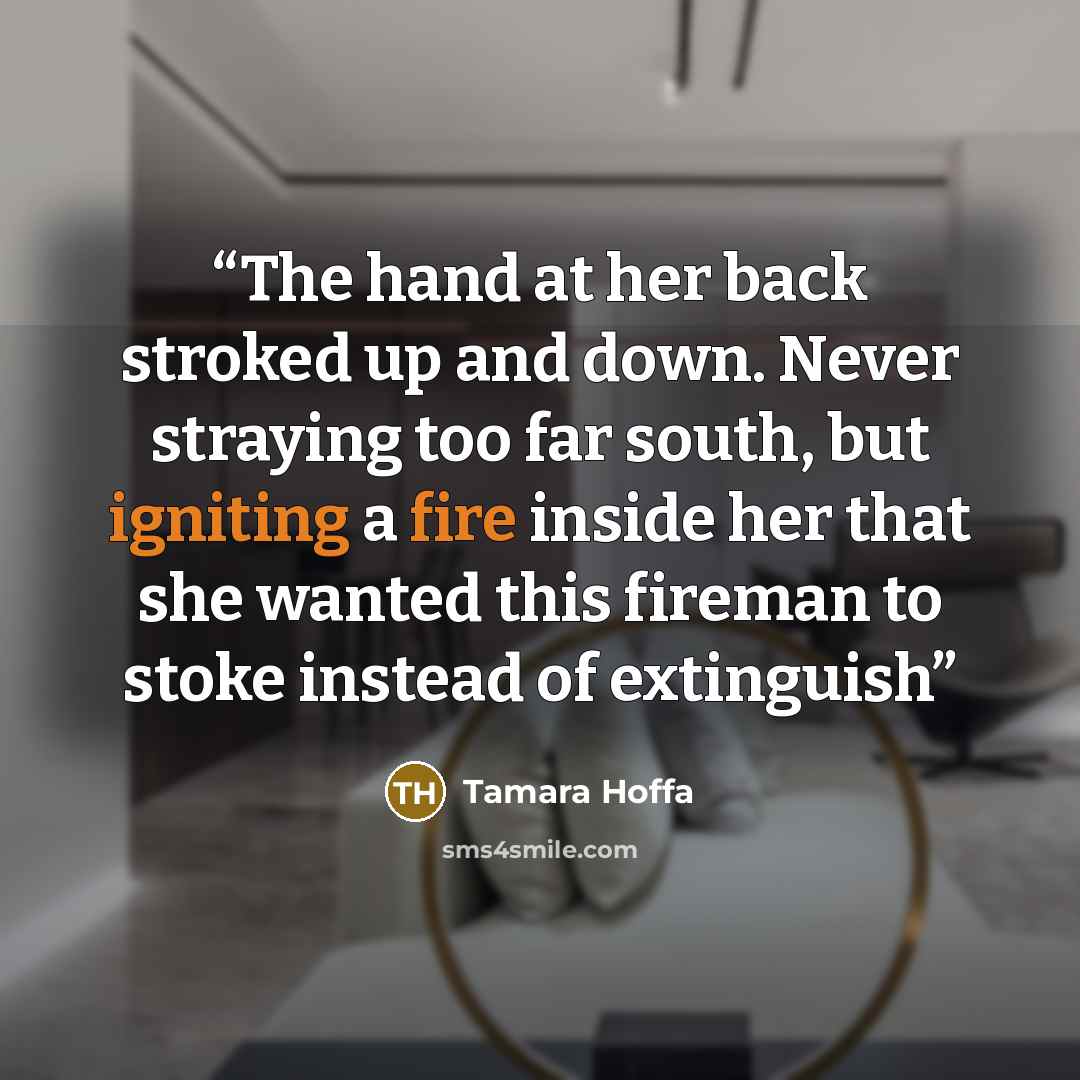 “The hand at her back stroked up and down. Never straying too far south, but igniting a fire inside her that she wanted this fireman to stoke instead of extinguish” quote by Tamara Hoffa