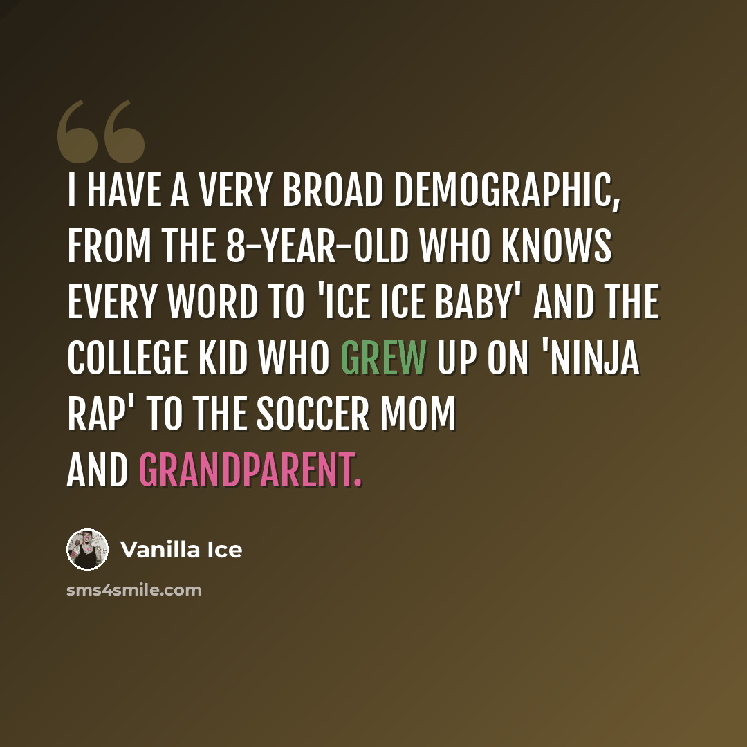 “I have a very broad demographic, from the 8-year-old who knows every word to 'Ice Ice Baby' and the college kid who grew up on 'Ninja Rap' to the soccer mom and grandparent.” quote by Vanilla Ice