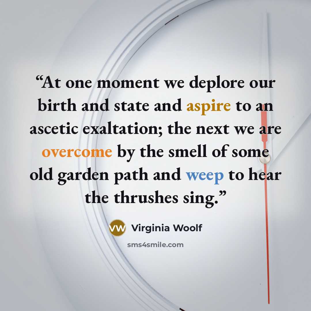 “At one moment we deplore our birth and state and aspire to an ascetic exaltation; the next we are overcome by the smell of some old garden path and weep to hear the thrushes sing.” quote by Virginia Woolf