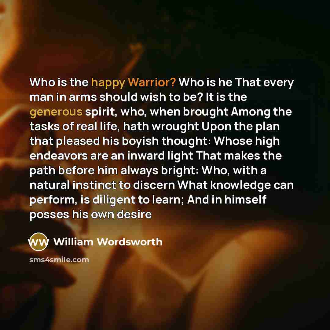 “Who is the happy Warrior? Who is he That every man in arms should wish to be? It is the generous spirit, who, when brought Among the tasks of real life, hath wrought Upon the plan that pleased his boyish thought: Whose high endeavors are an inward light That makes the path before him always…” quote by William Wordsworth