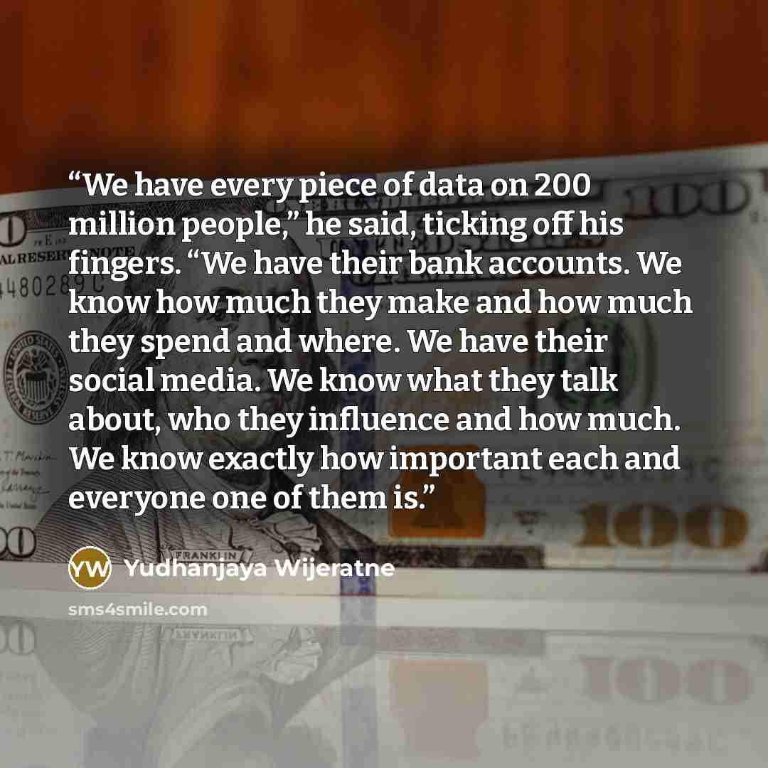 “We have every piece of data on 200 million people,” he said, ticking off his fingers. “We have their bank accounts. We know how much they make and how much they spend and where. We have their social media. We know what they talk about, who they influence and how much. We know exactly how important…” quote by Yudhanjaya Wijeratne