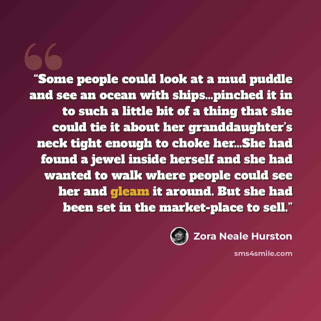 “Some people could look at a mud puddle and see an ocean with ships…pinched it in to such a little bit of a thing that she could tie it about her granddaughter’s neck tight enough to choke her…She had found a jewel inside herself and she had wanted to walk where people could see her and gleam it…” quote by Zora Neale Hurston