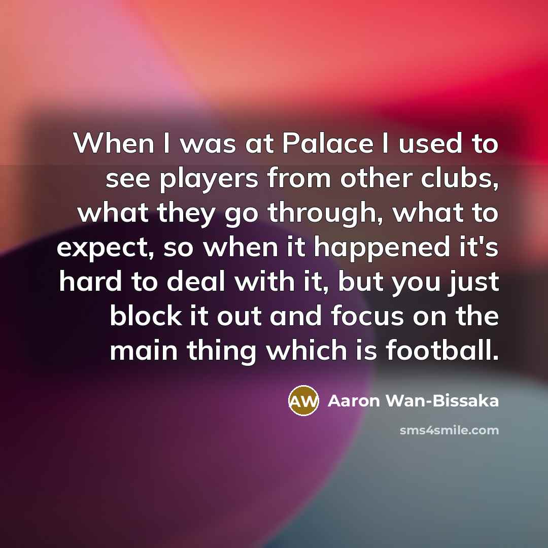 “When I was at Palace I used to see players from other clubs, what they go through, what to expect, so when it happened it's hard to deal with it, but you just block it out and focus on the main thing which is football.” quote by Aaron Wan-Bissaka