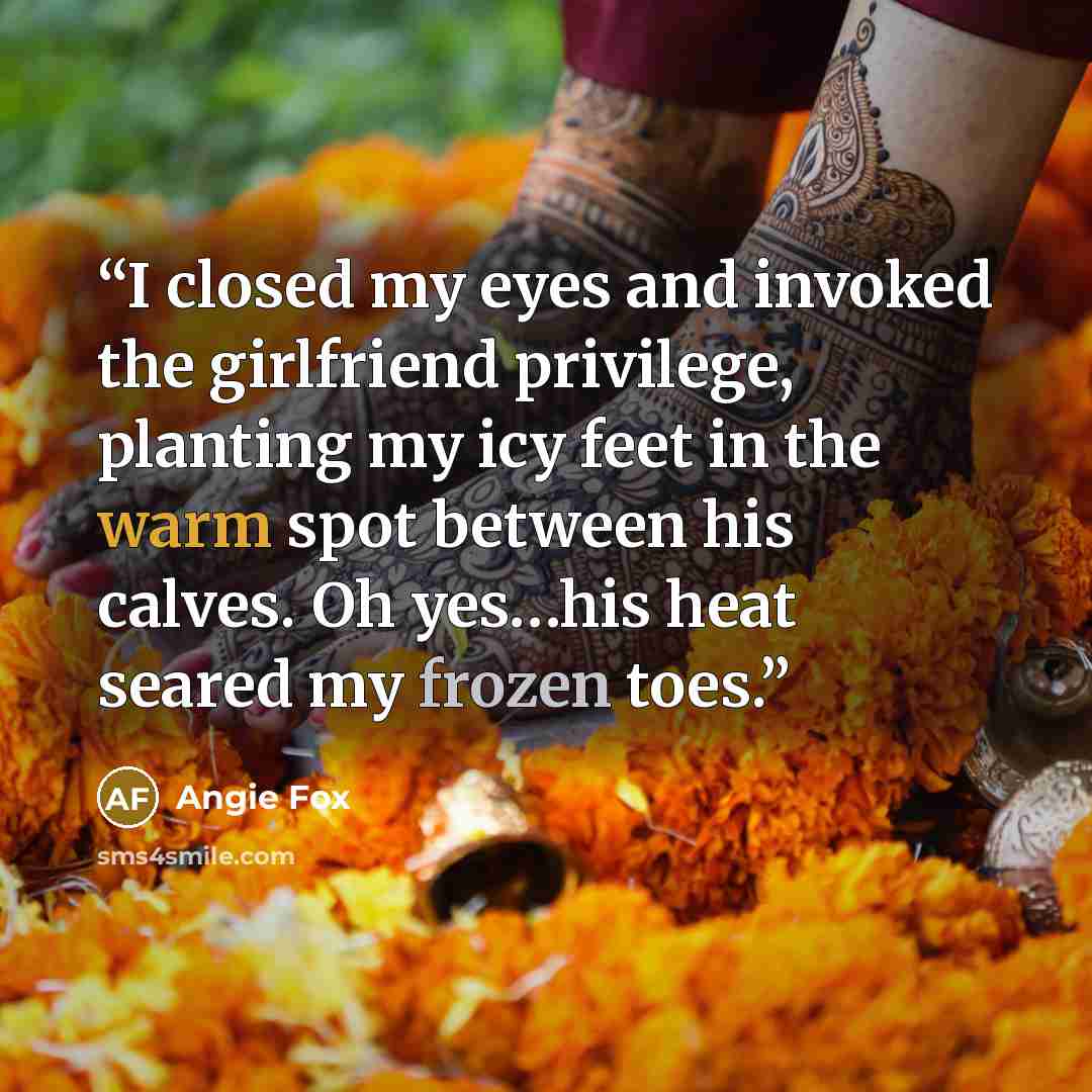 “I closed my eyes and invoked the girlfriend privilege, planting my icy feet in the warm spot between his calves. Oh yes…his heat seared my frozen toes.” quote by Angie Fox
