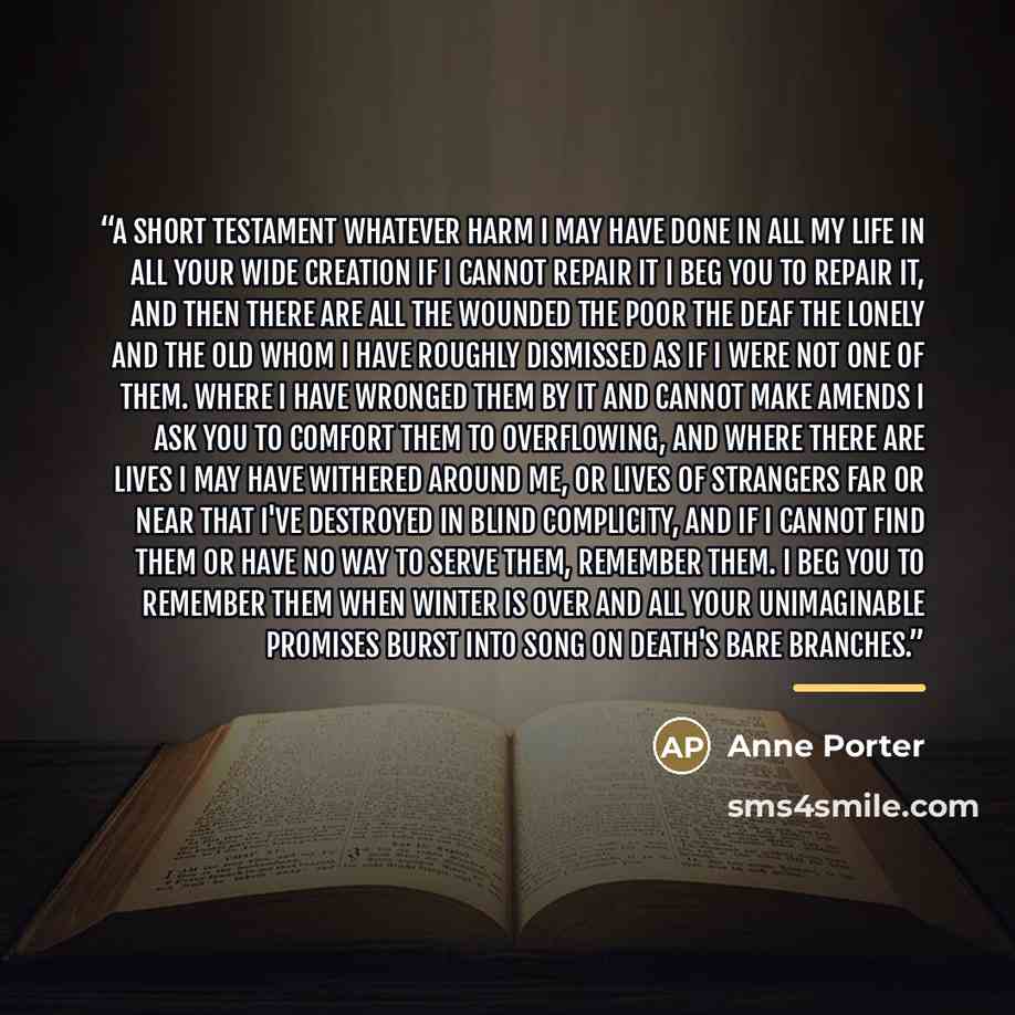 “A Short Testament Whatever harm I may have done In all my life in all your wide creation If I cannot repair it I beg you to repair it, And then there are all the wounded The poor the deaf the lonely and the old Whom I have roughly dismissed As if I were not one of them. Where I have wronged them…” quote by Anne Porter