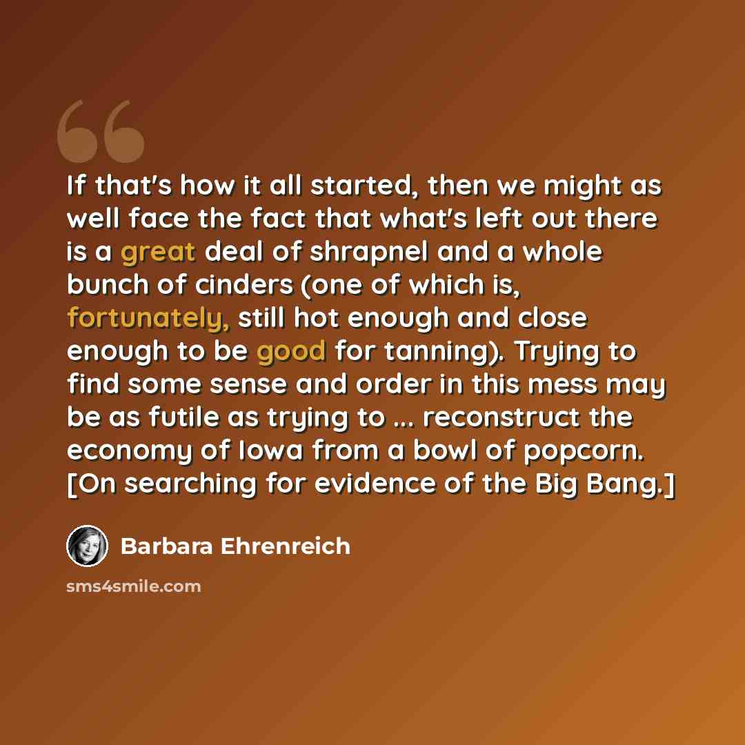 “If that's how it all started, then we might as well face the fact that what's left out there is a great deal of shrapnel and a whole bunch of cinders (one of which is, fortunately, still hot enough and close enough to be good for tanning). Trying to find some sense and order in this mess may be as…” quote by Barbara Ehrenreich