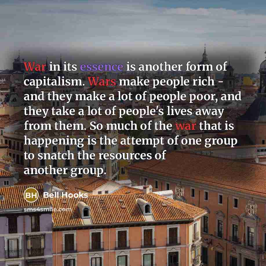 “War in its essence is another form of capitalism. Wars make people rich - and they make a lot of people poor, and they take a lot of people's lives away from them. So much of the war that is happening is the attempt of one group to snatch the resources of another group.” quote by Bell Hooks