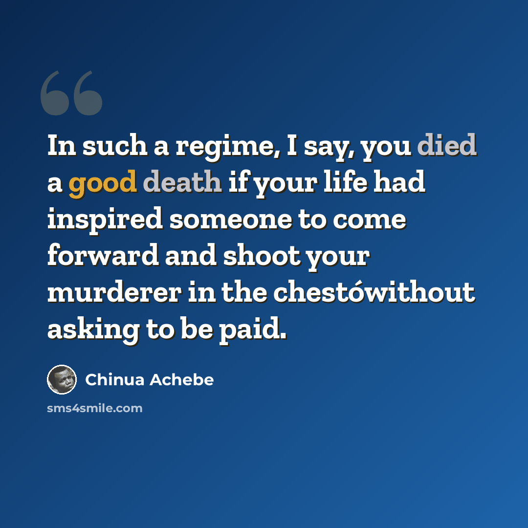 “In such a regime, I say, you died a good death if your life had inspired someone to come forward and shoot your murderer in the chestówithout asking to be paid.” quote by Chinua Achebe