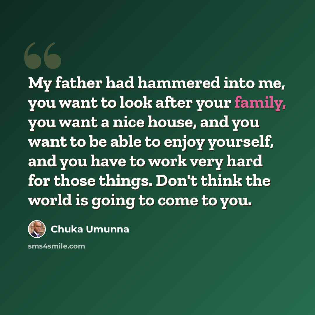 “My father had hammered into me, you want to look after your family, you want a nice house, and you want to be able to enjoy yourself, and you have to work very hard for those things. Don't think the world is going to come to you.” quote by Chuka Umunna