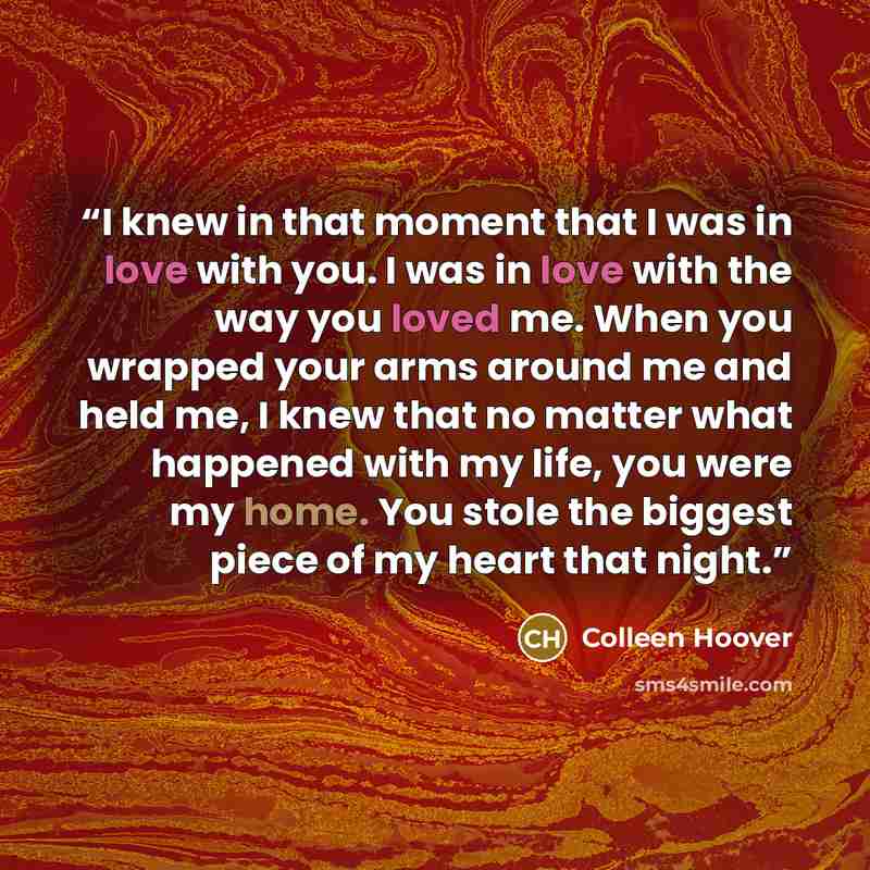 “I knew in that moment that I was in love with you. I was in love with the way you loved me. When you wrapped your arms around me and held me, I knew that no matter what happened with my life, you were my home. You stole the biggest piece of my heart that night.” quote by Colleen Hoover
