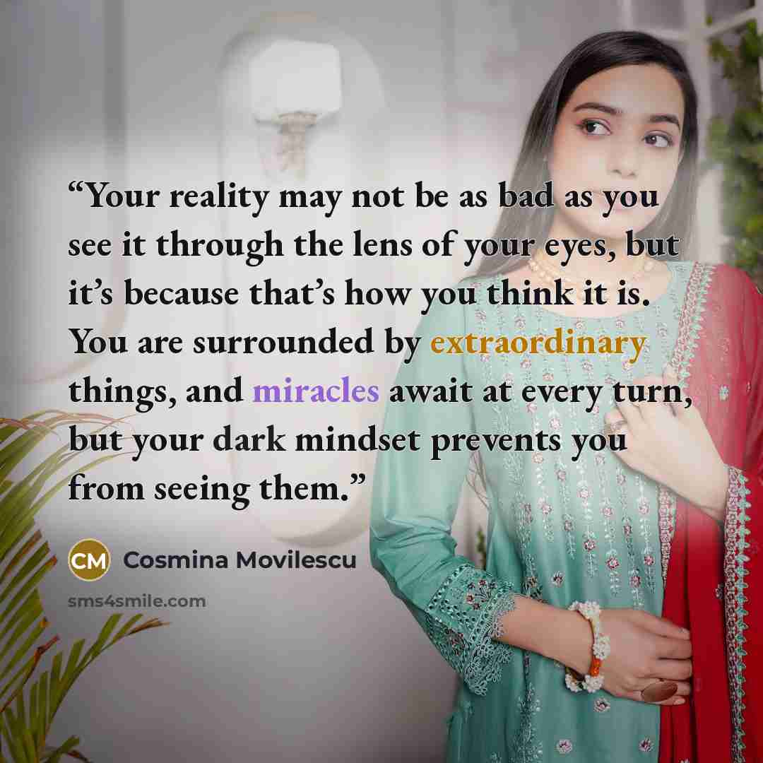 “Your reality may not be as bad as you see it through the lens of your eyes, but it’s because that’s how you think it is. You are surrounded by extraordinary things, and miracles await at every turn, but your dark mindset prevents you from seeing them.” quote by Cosmina Movilescu