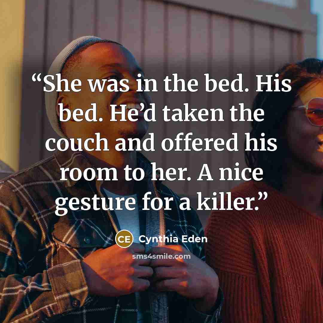 “She was in the bed. His bed. He’d taken the couch and offered his room to her. A nice gesture for a killer.” quote by Cynthia Eden