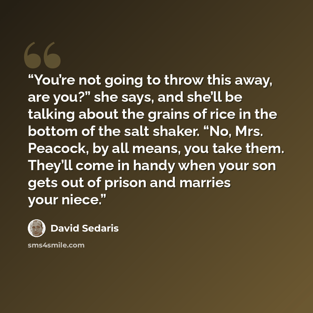 “You’re not going to throw this away, are you?” she says, and she’ll be talking about the grains of rice in the bottom of the salt shaker. “No, Mrs. Peacock, by all means, you take them. They’ll come in handy when your son gets out of prison and marries your niece.” quote by David Sedaris
