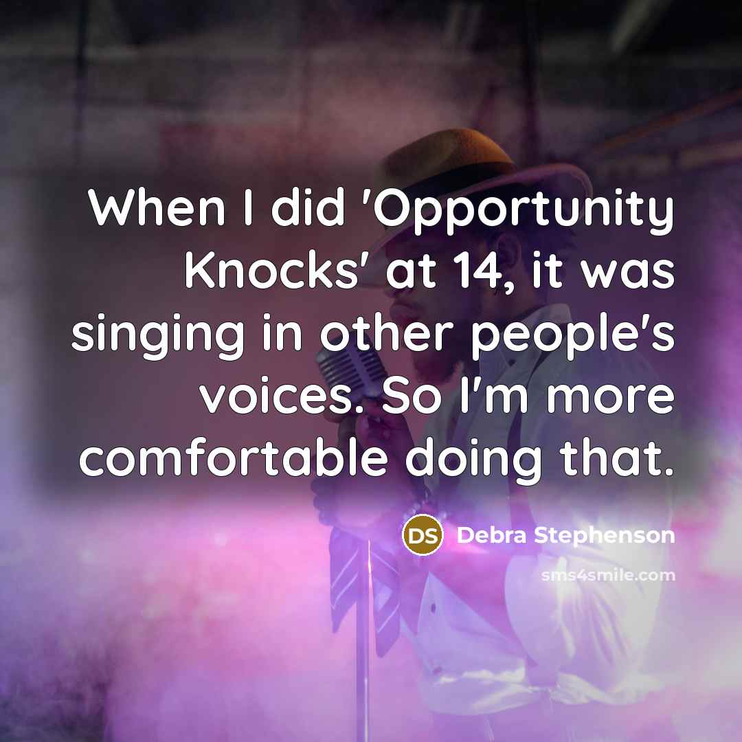 “When I did 'Opportunity Knocks' at 14, it was singing in other people's voices. So I'm more comfortable doing that.” quote by Debra Stephenson