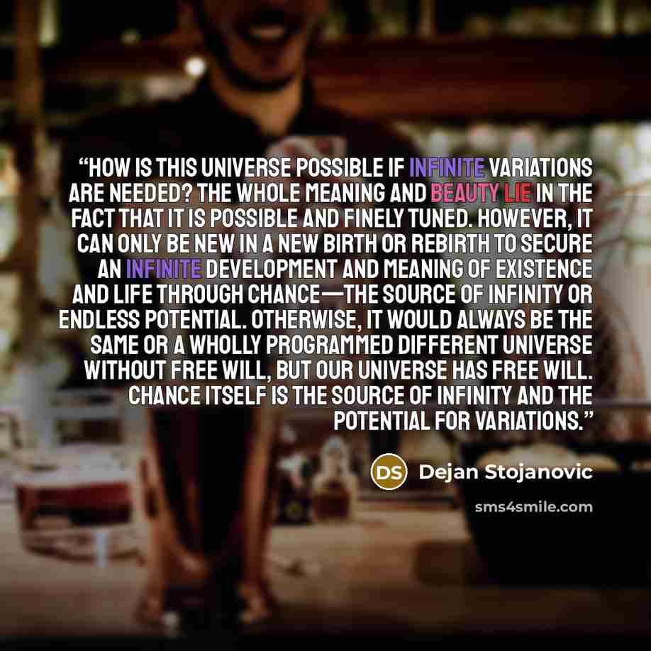“How is this universe possible if infinite variations are needed? The whole meaning and beauty lie in the fact that it is possible and finely tuned. However, it can only be new in a new birth or rebirth to secure an infinite development and meaning of existence and life through chance—the source of…” quote by Dejan Stojanovic