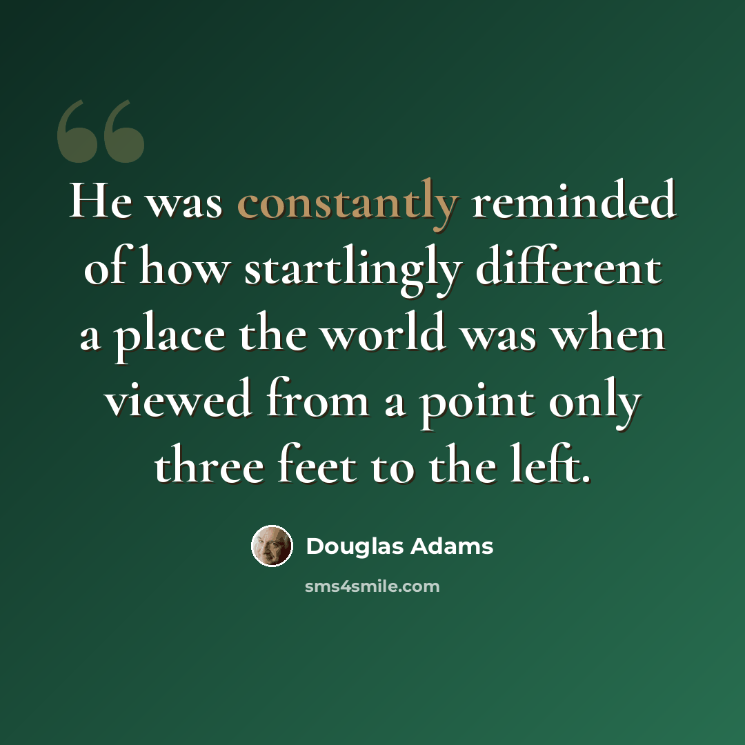 “He was constantly reminded of how startlingly different a place the world was when viewed from a point only three feet to the left.” quote by Douglas Adams