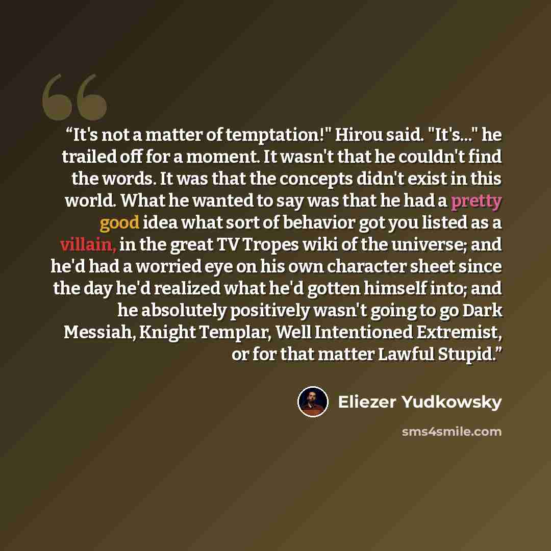 “It's not a matter of temptation!" Hirou said. "It's..." he trailed off for a moment. It wasn't that he couldn't find the words. It was that the concepts didn't exist in this world. What he wanted to say was that he had a pretty good idea what sort of behavior got you listed as a villain, in the…” quote by Eliezer Yudkowsky
