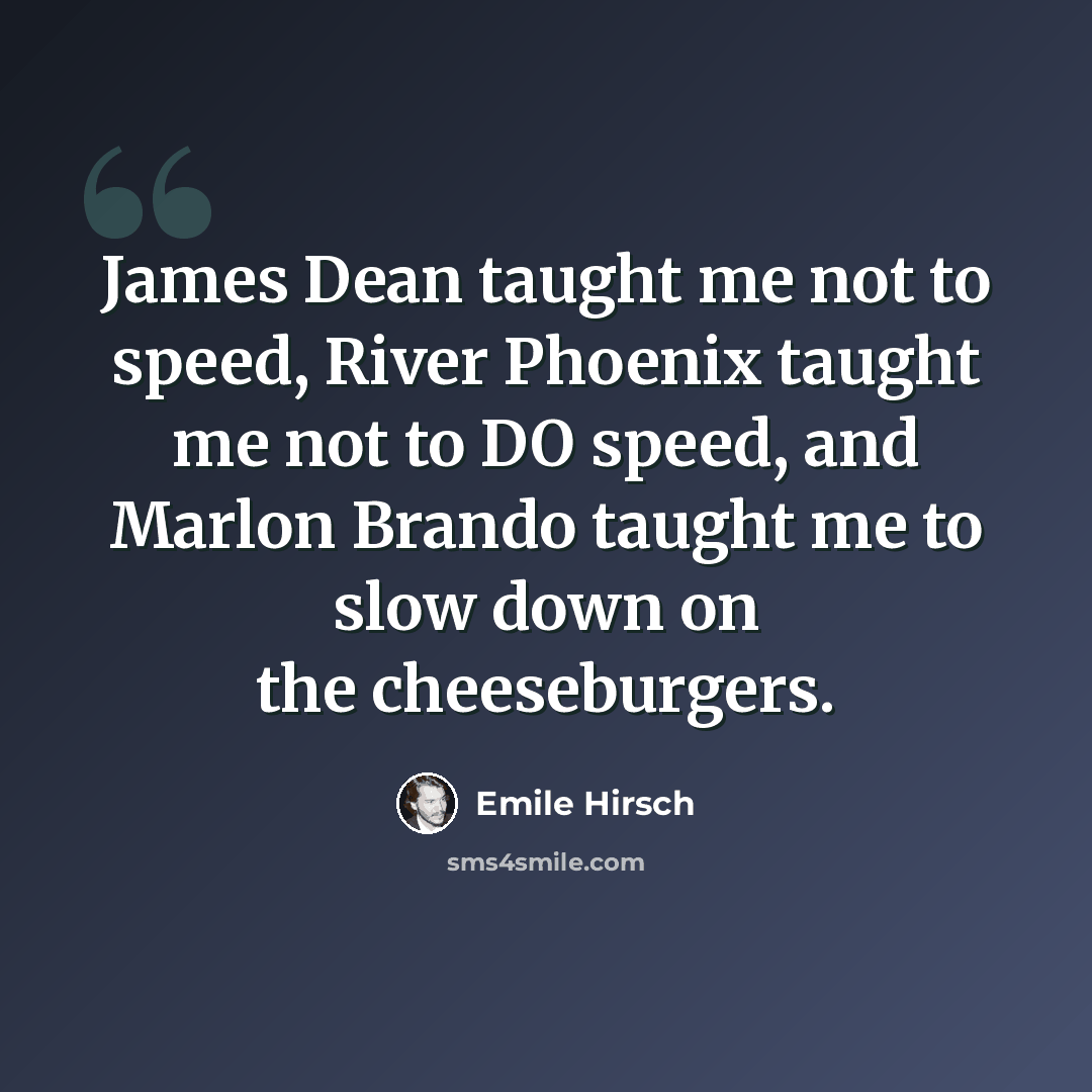 “James Dean taught me not to speed, River Phoenix taught me not to DO speed, and Marlon Brando taught me to slow down on the cheeseburgers.” quote by Emile Hirsch