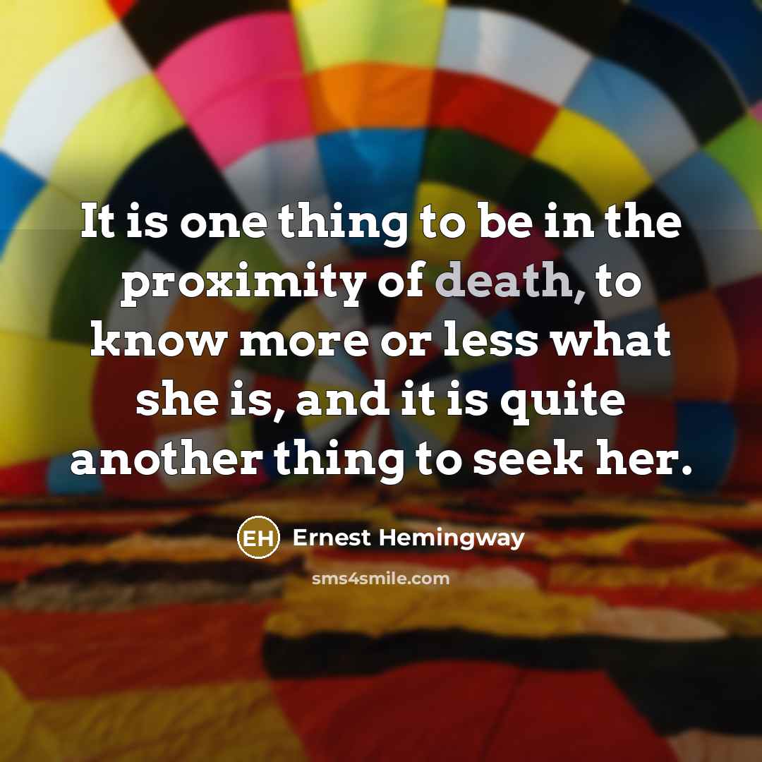 “It is one thing to be in the proximity of death, to know more or less what she is, and it is quite another thing to seek her.” quote by Ernest Hemingway