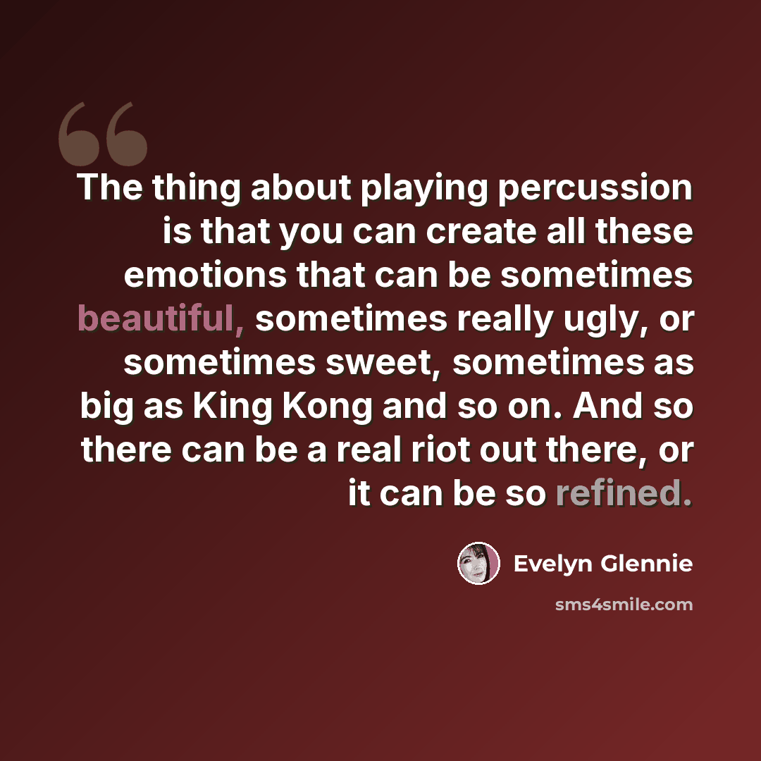 “The thing about playing percussion is that you can create all these emotions that can be sometimes beautiful, sometimes really ugly, or sometimes sweet, sometimes as big as King Kong and so on. And so there can be a real riot out there, or it can be so refined.” quote by Evelyn Glennie