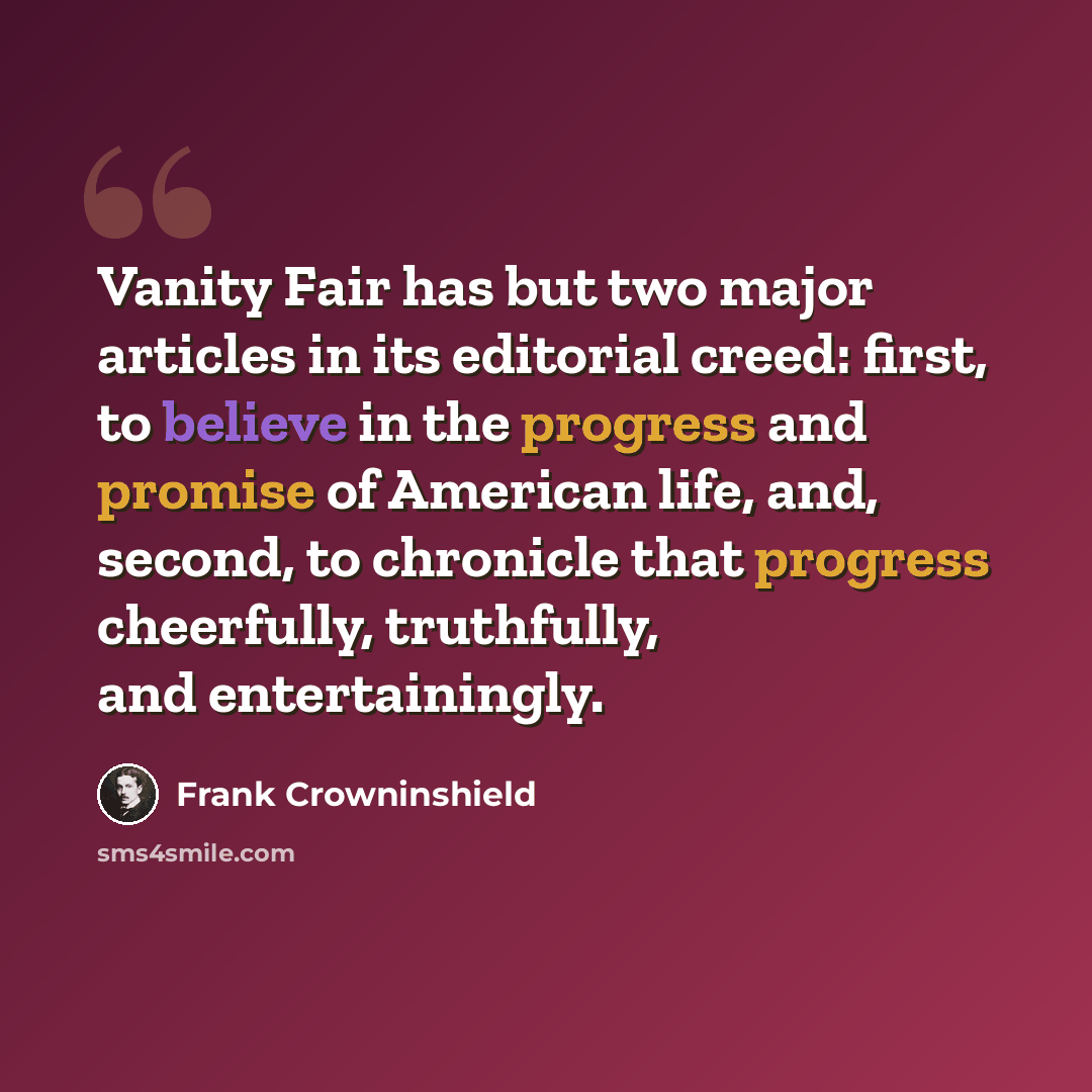 “Vanity Fair has but two major articles in its editorial creed: first, to believe in the progress and promise of American life, and, second, to chronicle that progress cheerfully, truthfully, and entertainingly.” quote by Frank Crowninshield