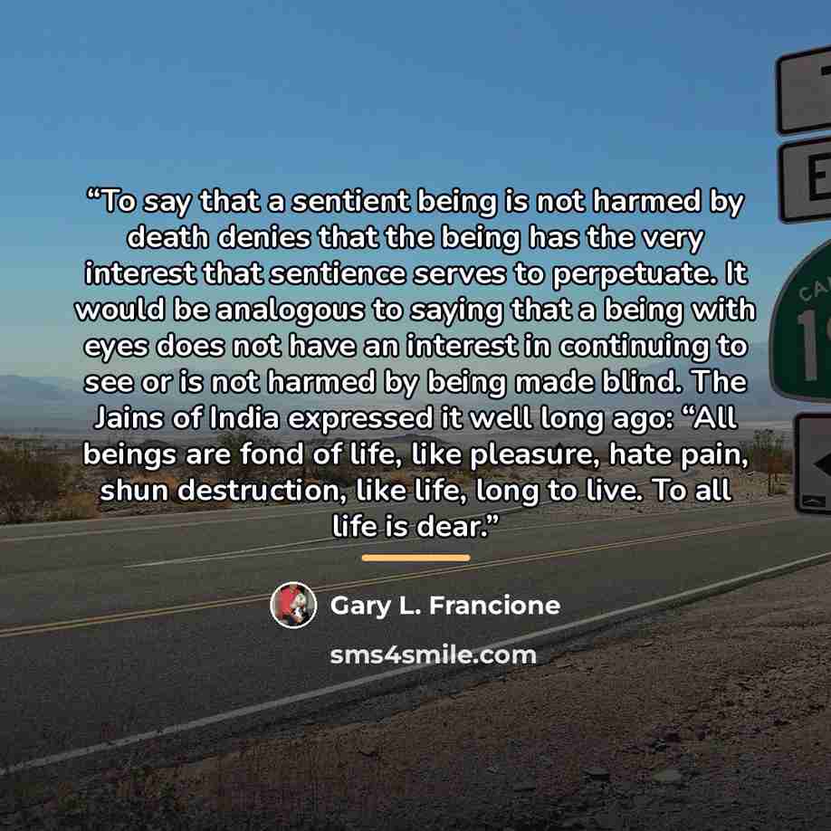 “To say that a sentient being is not harmed by death denies that the being has the very interest that sentience serves to perpetuate. It would be analogous to saying that a being with eyes does not have an interest in continuing to see or is not harmed by being made blind. The Jains of India…” quote by Gary L. Francione