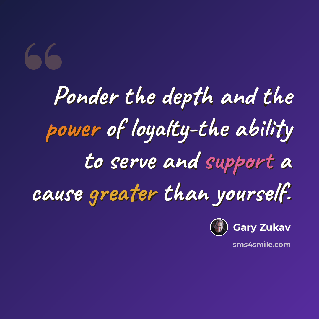 “Ponder the depth and the power of loyalty-the ability to serve and support a cause greater than yourself.” quote by Gary Zukav