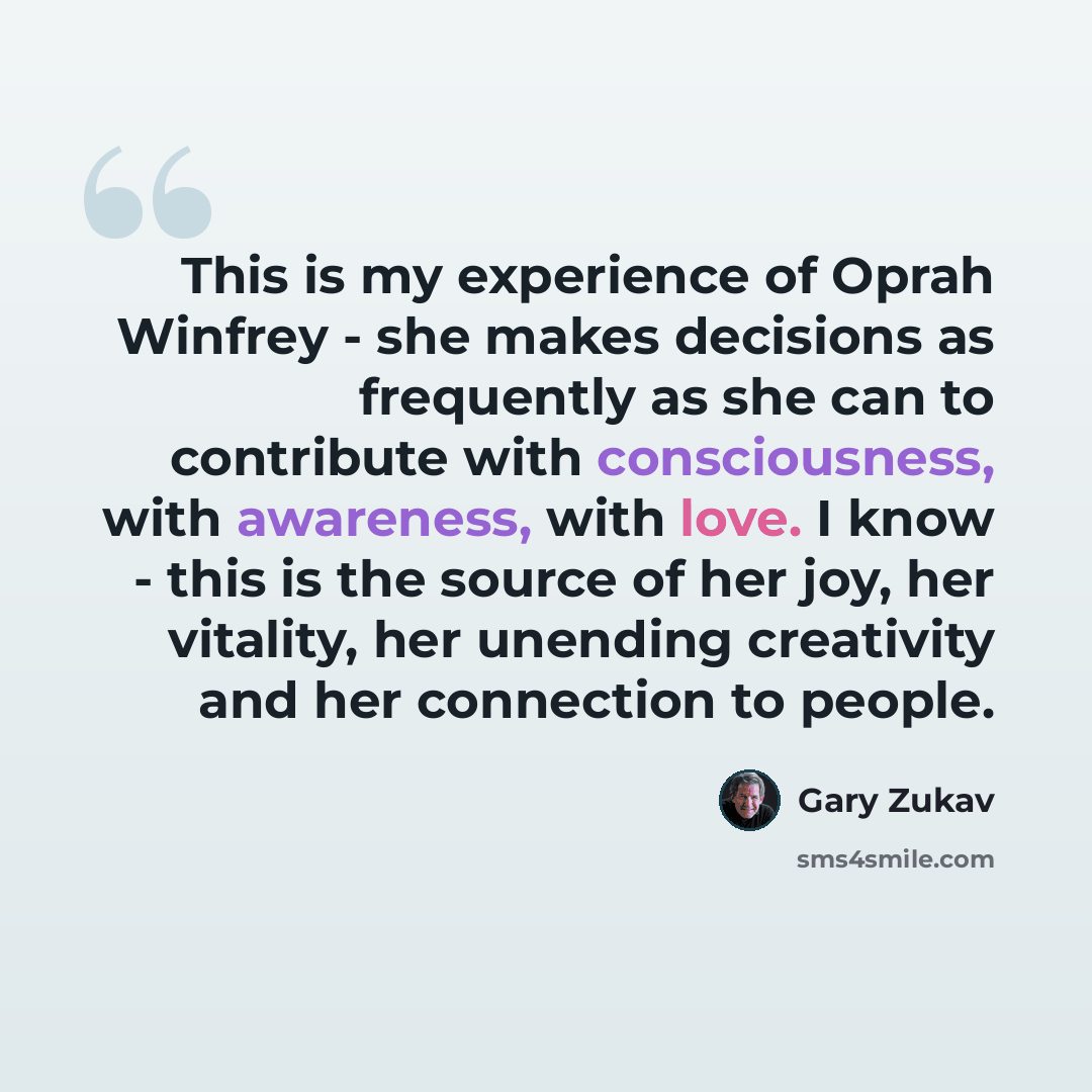 “This is my experience of Oprah Winfrey - she makes decisions as frequently as she can to contribute with consciousness, with awareness, with love. I know - this is the source of her joy, her vitality, her unending creativity and her connection to people.” quote by Gary Zukav