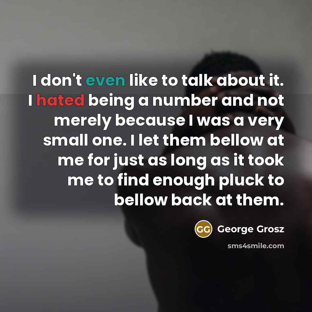 “I don't even like to talk about it. I hated being a number and not merely because I was a very small one. I let them bellow at me for just as long as it took me to find enough pluck to bellow back at them.” quote by George Grosz