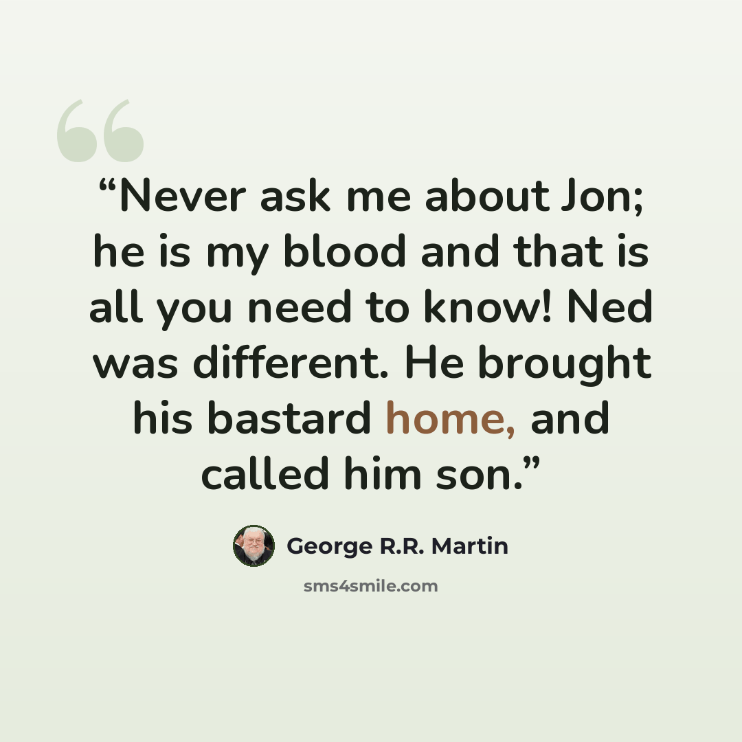 “Never ask me about Jon; he is my blood and that is all you need to know! Ned was different. He brought his bastard home, and called him son.” quote by George R.R. Martin