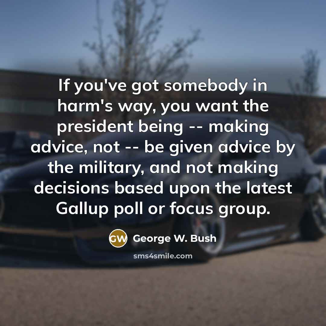 “If you've got somebody in harm's way, you want the president being -- making advice, not -- be given advice by the military, and not making decisions based upon the latest Gallup poll or focus group.” quote by George W. Bush