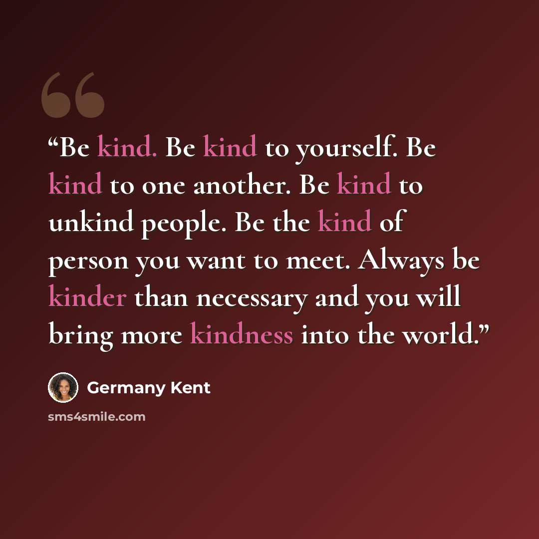 “Be kind. Be kind to yourself. Be kind to one another. Be kind to unkind people. Be the kind of person you want to meet. Always be kinder than necessary and you will bring more kindness into the world.” quote by Germany Kent