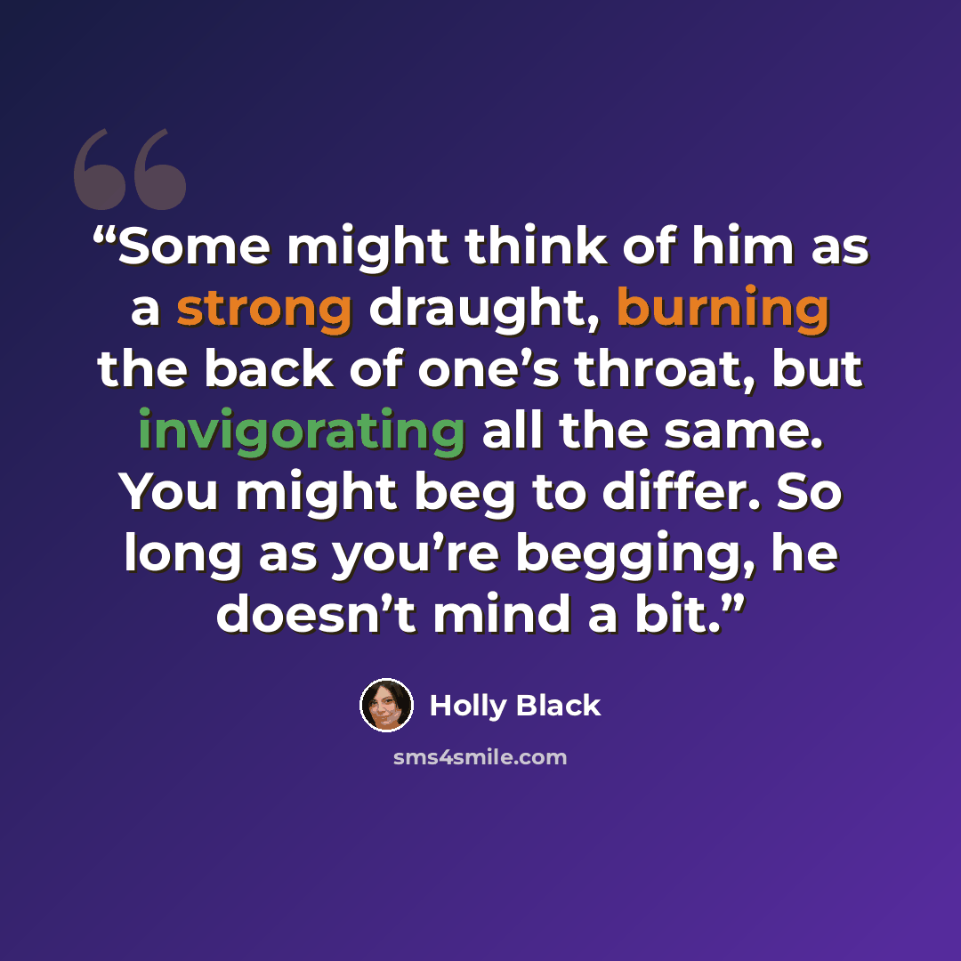 “Some might think of him as a strong draught, burning the back of one’s throat, but invigorating all the same. You might beg to differ. So long as you’re begging, he doesn’t mind a bit.” quote by Holly Black