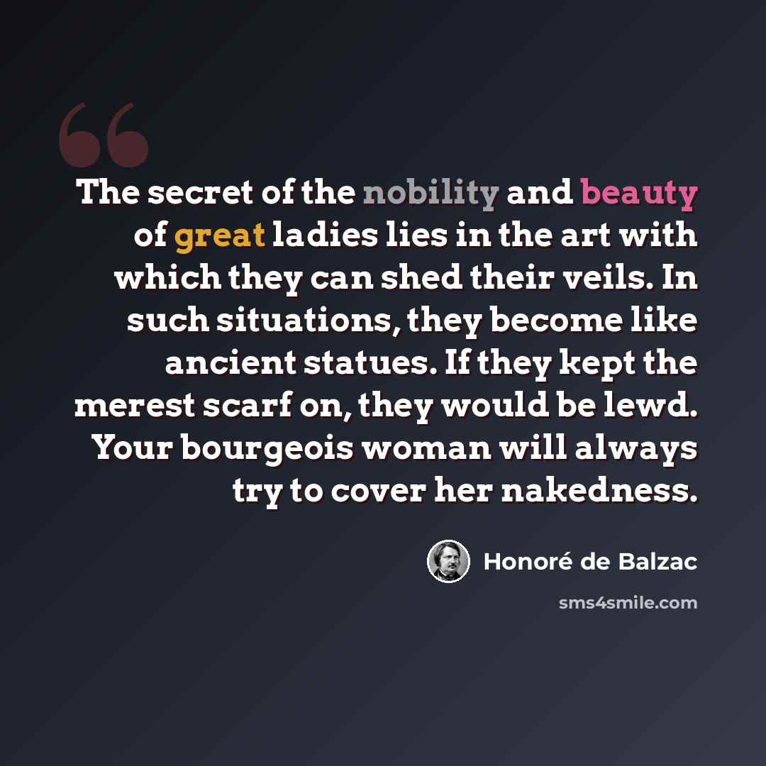 “The secret of the nobility and beauty of great ladies lies in the art with which they can shed their veils. In such situations, they become like ancient statues. If they kept the merest scarf on, they would be lewd. Your bourgeois woman will always try to cover her nakedness.” quote by Honore de Balzac