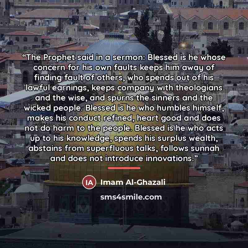 “The Prophet said in a sermon: Blessed is he whose concern for his own faults keeps him away of finding fault of others, who spends out of his lawful earnings, keeps company with theologians and the wise, and spurns the sinners and the wicked people. Blessed is he who humbles himself, makes his…” quote by Imam Al-Ghazali