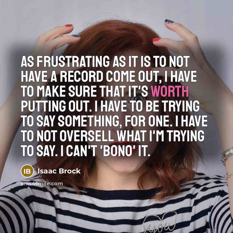 “As frustrating as it is to not have a record come out, I have to make sure that it's worth putting out. I have to be trying to say something, for one. I have to not oversell what I'm trying to say. I can't 'Bono' it.” quote by Isaac Brock