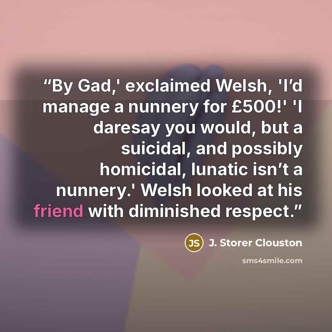 “By Gad,' exclaimed Welsh, 'I’d manage a nunnery for £500!' 'I daresay you would, but a suicidal, and possibly homicidal, lunatic isn’t a nunnery.' Welsh looked at his friend with diminished respect.” quote by J. Storer Clouston