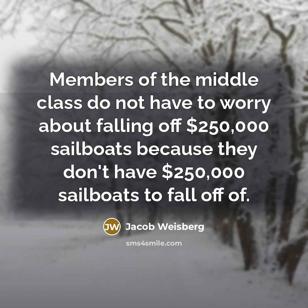 “Members of the middle class do not have to worry about falling off $250,000 sailboats because they don't have $250,000 sailboats to fall off of.” quote by Jacob Weisberg