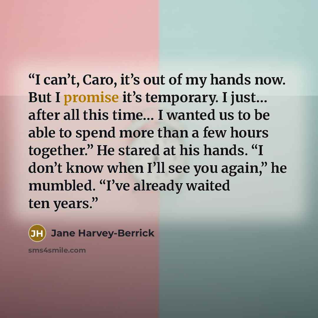 “I can’t, Caro, it’s out of my hands now. But I promise it’s temporary. I just… after all this time… I wanted us to be able to spend more than a few hours together.” He stared at his hands. “I don’t know when I’ll see you again,” he mumbled. “I’ve already waited ten years.” quote by Jane Harvey-Berrick
