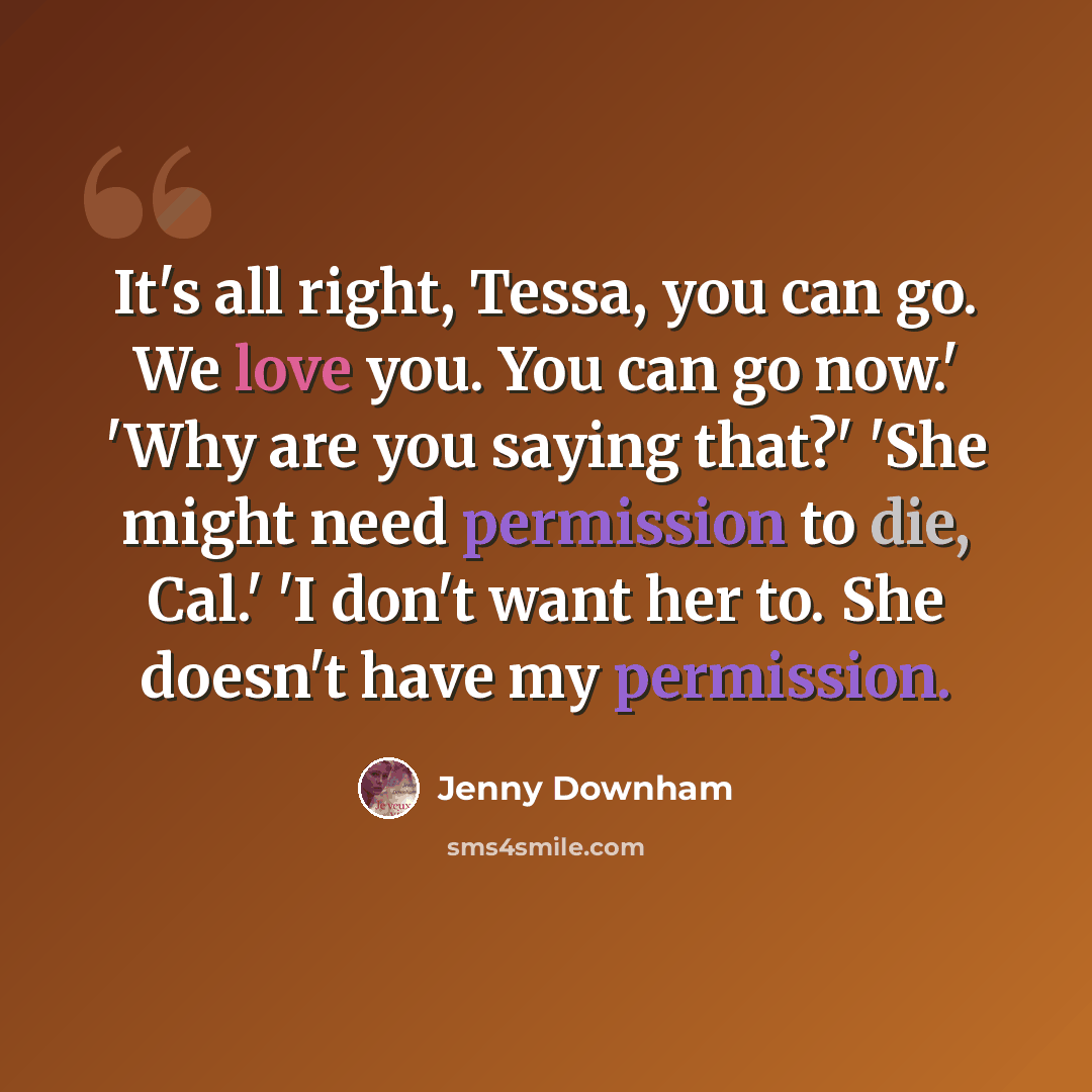 “It's all right, Tessa, you can go. We love you. You can go now.' 'Why are you saying that?' 'She might need permission to die, Cal.' 'I don't want her to. She doesn't have my permission.” quote by Jenny Downham