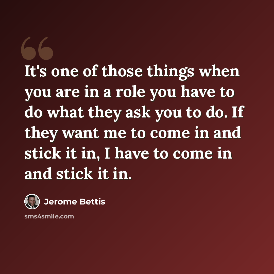 “It's one of those things when you are in a role you have to do what they ask you to do. If they want me to come in and stick it in, I have to come in and stick it in.” quote by Jerome Bettis