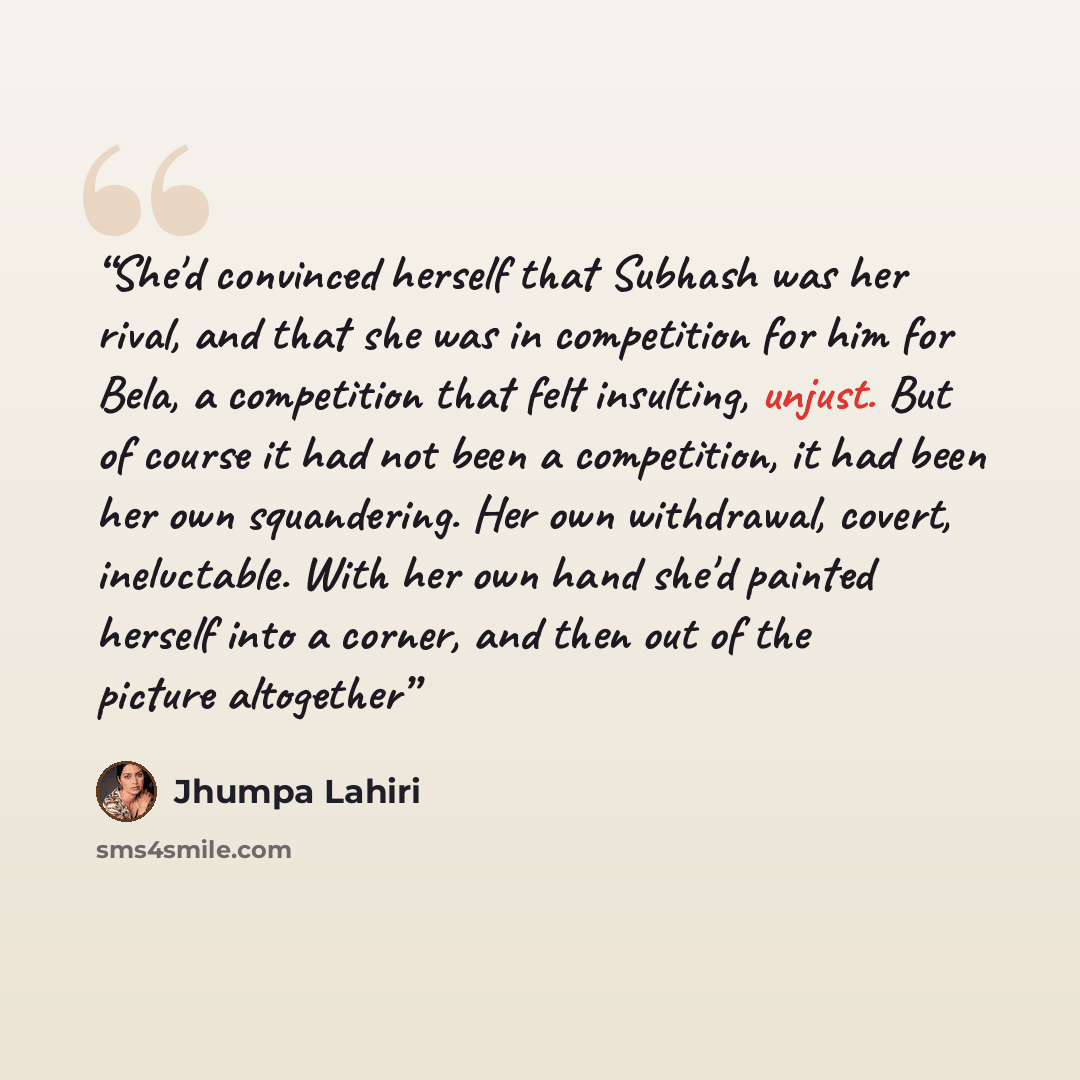 “She'd convinced herself that Subhash was her rival, and that she was in competition for him for Bela, a competition that felt insulting, unjust. But of course it had not been a competition, it had been her own squandering. Her own withdrawal, covert, ineluctable. With her own hand she'd painted…” quote by Jhumpa Lahiri