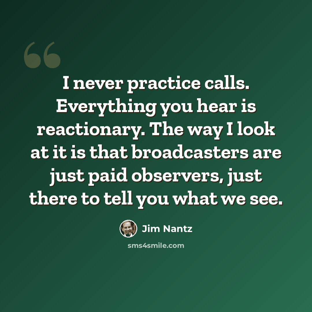 “I never practice calls. Everything you hear is reactionary. The way I look at it is that broadcasters are just paid observers, just there to tell you what we see.” quote by Jim Nantz