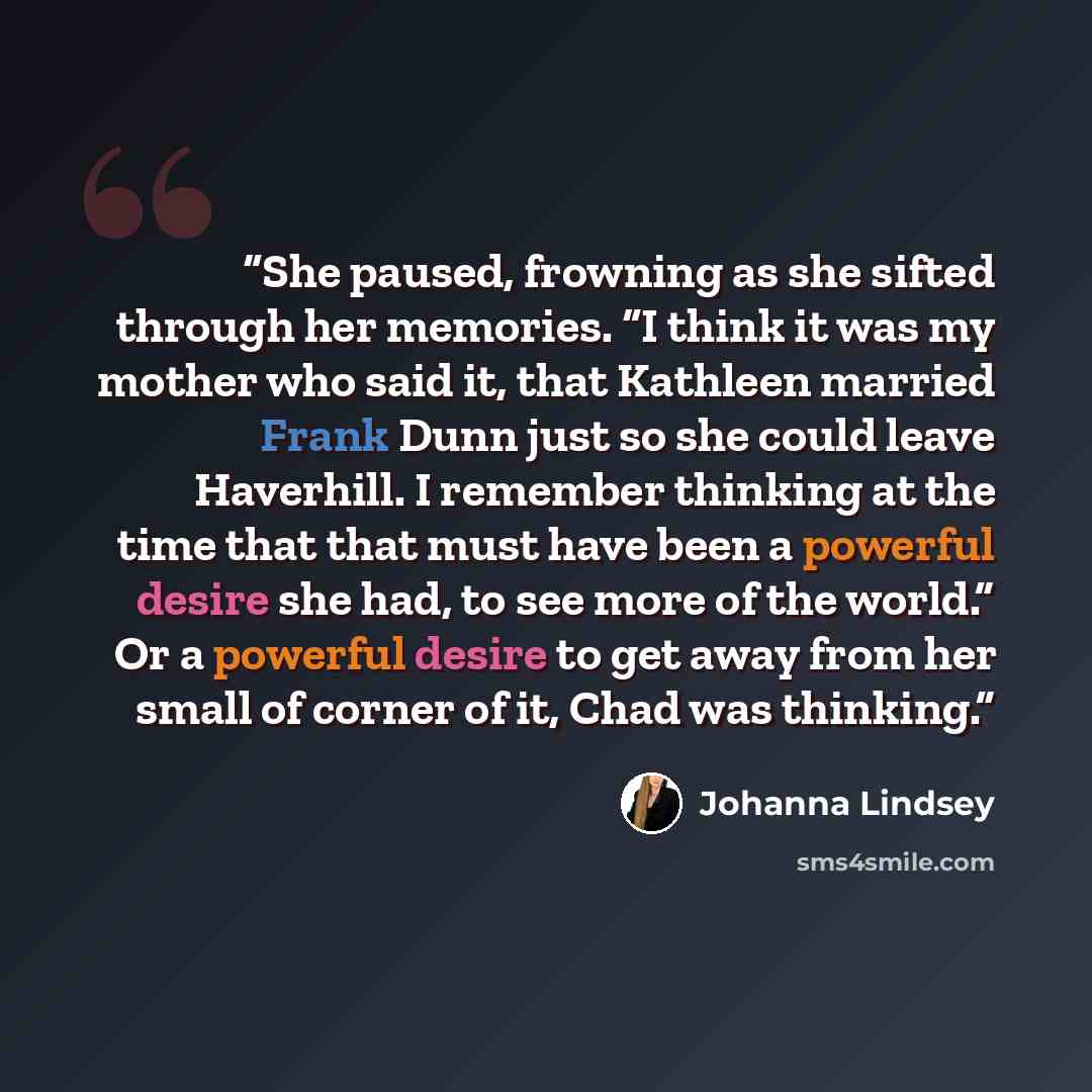 “She paused, frowning as she sifted through her memories. “I think it was my mother who said it, that Kathleen married Frank Dunn just so she could leave Haverhill. I remember thinking at the time that that must have been a powerful desire she had, to see more of the world.” Or a powerful desire to…” quote by Johanna Lindsey