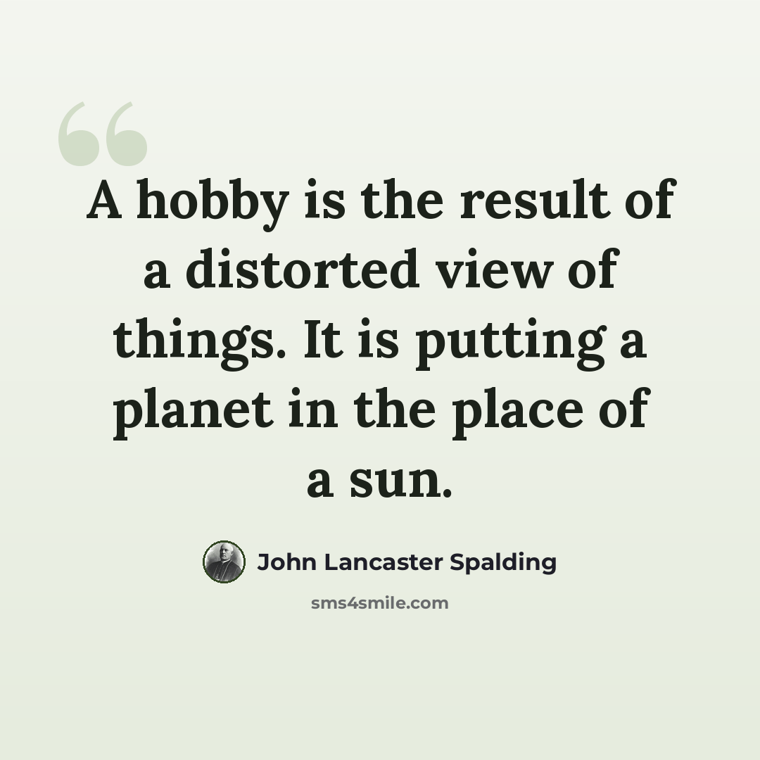 “A hobby is the result of a distorted view of things. It is putting a planet in the place of a sun.” quote by John Lancaster Spalding
