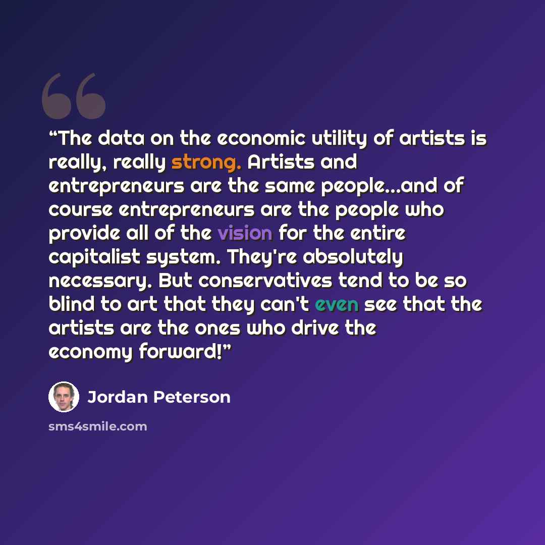 “The data on the economic utility of artists is really, really strong. Artists and entrepreneurs are the same people...and of course entrepreneurs are the people who provide all of the vision for the entire capitalist system. They're absolutely necessary. But conservatives tend to be so blind to…” quote by Jordan Peterson