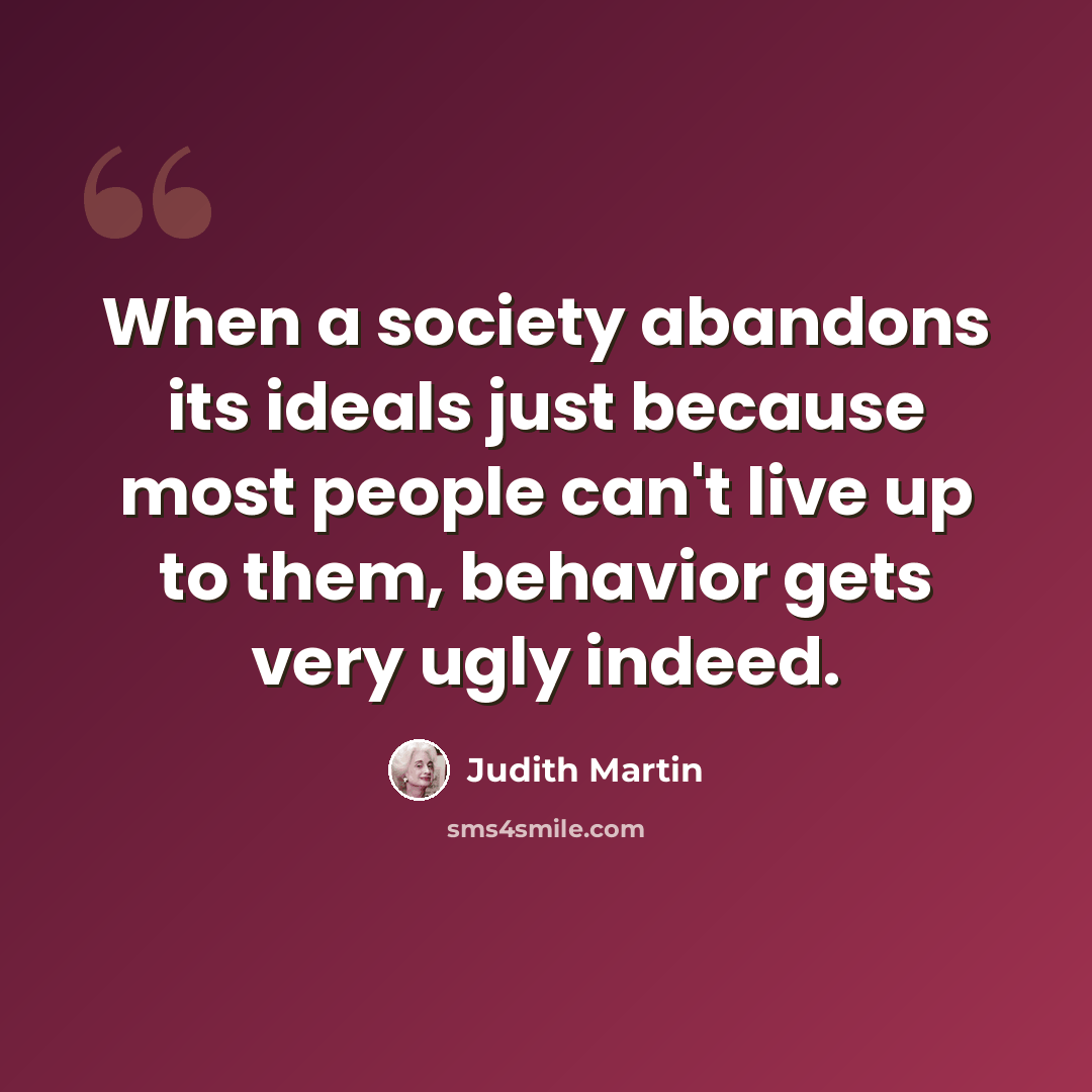 “When a society abandons its ideals just because most people can't live up to them, behavior gets very ugly indeed.” quote by Judith Martin